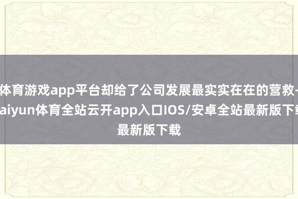 体育游戏app平台却给了公司发展最实实在在的营救-kaiyun体育全站云开app入口IOS/安卓全站最新版下载