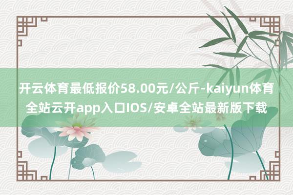 开云体育最低报价58.00元/公斤-kaiyun体育全站云开app入口IOS/安卓全站最新版下载