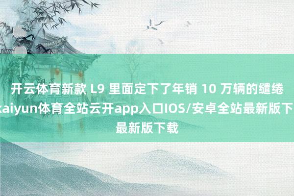 开云体育新款 L9 里面定下了年销 10 万辆的缱绻-kaiyun体育全站云开app入口IOS/安卓全站最新版下载