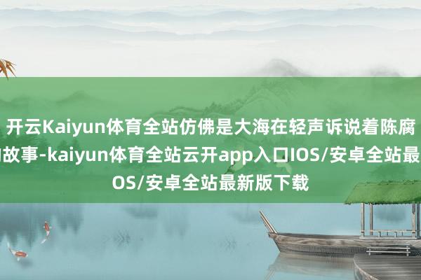 开云Kaiyun体育全站仿佛是大海在轻声诉说着陈腐而奥密的故事-kaiyun体育全站云开app入口IOS/安卓全站最新版下载