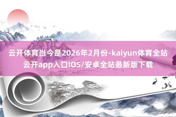 云开体育当今是2026年2月份-kaiyun体育全站云开app入口IOS/安卓全站最新版下载