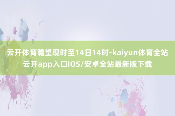 云开体育瞻望现时至14日14时-kaiyun体育全站云开app入口IOS/安卓全站最新版下载