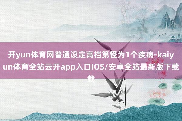 开yun体育网普通设定高档第怪为1个疾病-kaiyun体育全站云开app入口IOS/安卓全站最新版下载