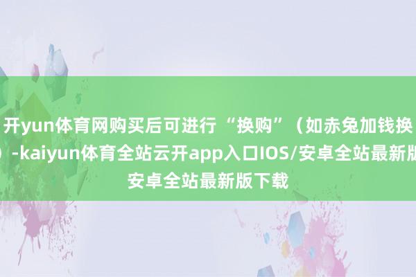 开yun体育网购买后可进行 “换购”（如赤兔加钱换的卢）-kaiyun体育全站云开app入口IOS/安卓全站最新版下载
