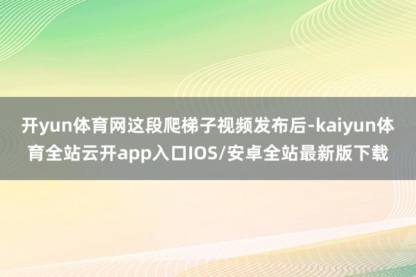 开yun体育网这段爬梯子视频发布后-kaiyun体育全站云开app入口IOS/安卓全站最新版下载