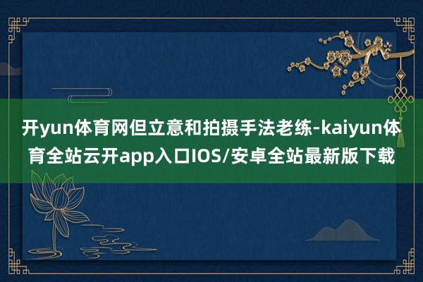 开yun体育网但立意和拍摄手法老练-kaiyun体育全站云开app入口IOS/安卓全站最新版下载