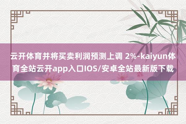 云开体育并将买卖利润预测上调 2%-kaiyun体育全站云开app入口IOS/安卓全站最新版下载