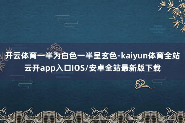 开云体育一半为白色一半呈玄色-kaiyun体育全站云开app入口IOS/安卓全站最新版下载