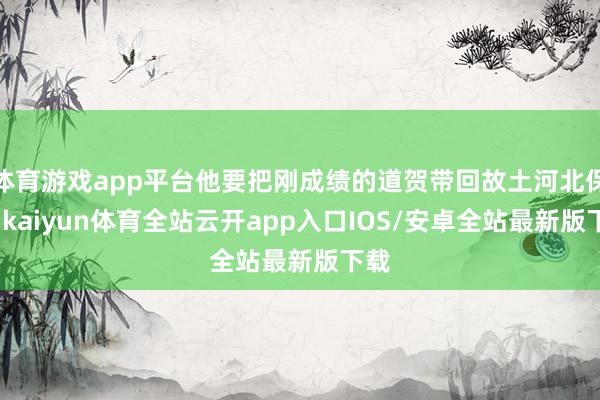 体育游戏app平台他要把刚成绩的道贺带回故土河北保定-kaiyun体育全站云开app入口IOS/安卓全站最新版下载
