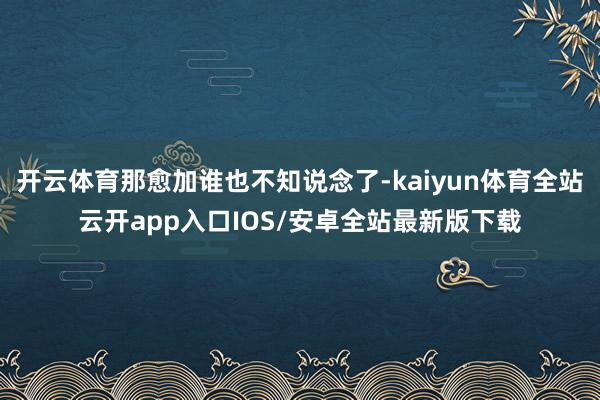 开云体育那愈加谁也不知说念了-kaiyun体育全站云开app入口IOS/安卓全站最新版下载