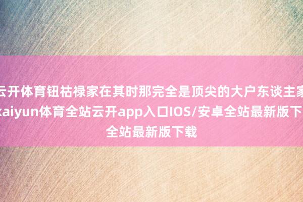 云开体育钮祜禄家在其时那完全是顶尖的大户东谈主家-kaiyun体育全站云开app入口IOS/安卓全站最新版下载
