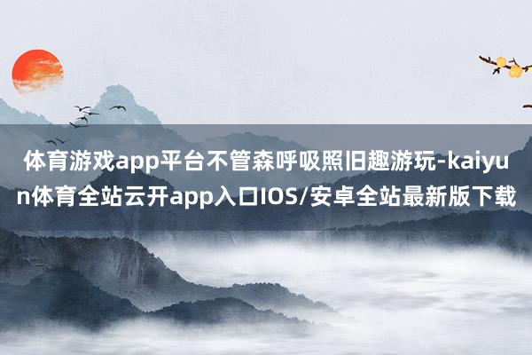 体育游戏app平台不管森呼吸照旧趣游玩-kaiyun体育全站云开app入口IOS/安卓全站最新版下载