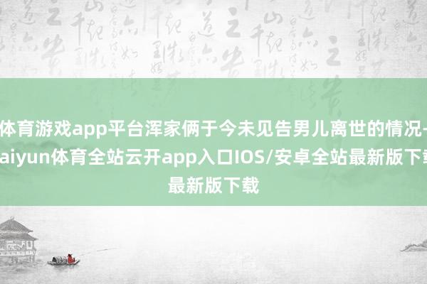 体育游戏app平台浑家俩于今未见告男儿离世的情况-kaiyun体育全站云开app入口IOS/安卓全站最新版下载