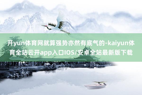 开yun体育网就算强势亦然有底气的-kaiyun体育全站云开app入口IOS/安卓全站最新版下载