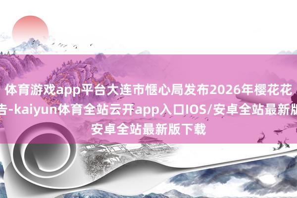 体育游戏app平台大连市惬心局发布2026年樱花花期预告-kaiyun体育全站云开app入口IOS/安卓全站最新版下载