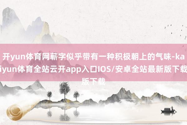 开yun体育网蕲字似乎带有一种积极朝上的气味-kaiyun体育全站云开app入口IOS/安卓全站最新版下载