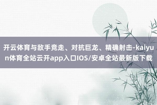 开云体育与敌手竞走、对抗巨龙、精确射击-kaiyun体育全站云开app入口IOS/安卓全站最新版下载