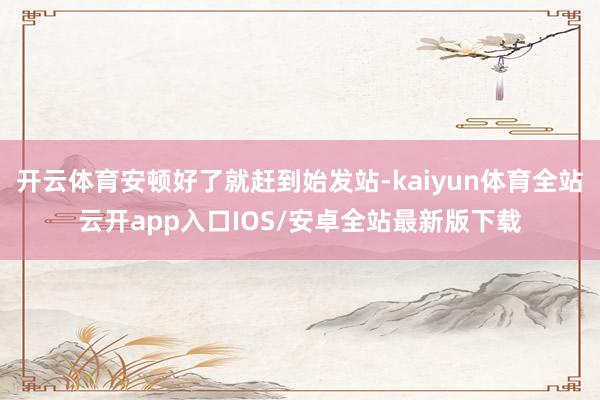 开云体育安顿好了就赶到始发站-kaiyun体育全站云开app入口IOS/安卓全站最新版下载