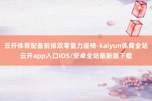 云开体育配备前排双零重力座椅-kaiyun体育全站云开app入口IOS/安卓全站最新版下载