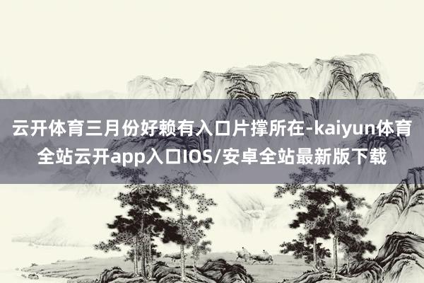 云开体育三月份好赖有入口片撑所在-kaiyun体育全站云开app入口IOS/安卓全站最新版下载