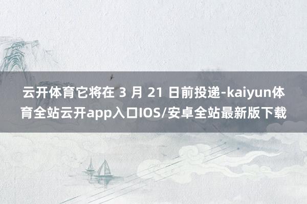 云开体育它将在 3 月 21 日前投递-kaiyun体育全站云开app入口IOS/安卓全站最新版下载
