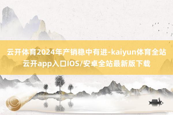 云开体育2024年产销稳中有进-kaiyun体育全站云开app入口IOS/安卓全站最新版下载