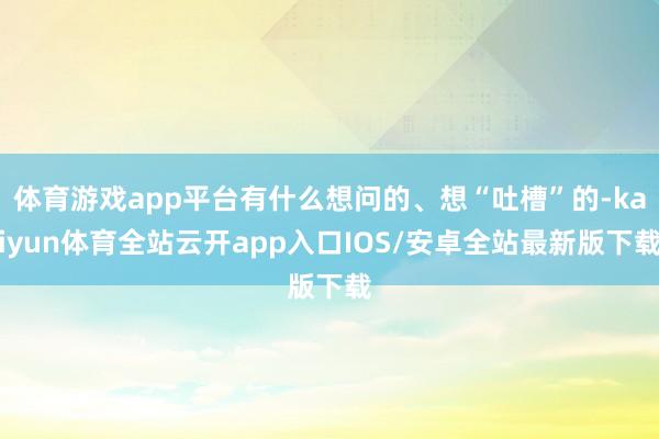 体育游戏app平台有什么想问的、想“吐槽”的-kaiyun体育全站云开app入口IOS/安卓全站最新版下载