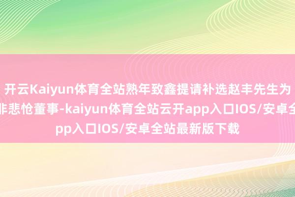 开云Kaiyun体育全站熟年致鑫提请补选赵丰先生为第二届董事会非悲怆董事-kaiyun体育全站云开app入口IOS/安卓全站最新版下载