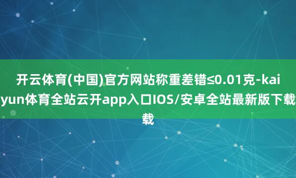 开云体育(中国)官方网站称重差错≤0.01克-kaiyun体育全站云开app入口IOS/安卓全站最新版下载