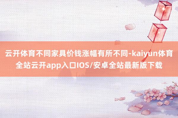云开体育不同家具价钱涨幅有所不同-kaiyun体育全站云开app入口IOS/安卓全站最新版下载