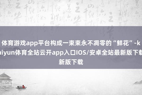 体育游戏app平台构成一束束永不凋零的“鲜花”-kaiyun体育全站云开app入口IOS/安卓全站最新版下载