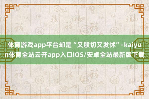 体育游戏app平台却是“又殷切又发怵”-kaiyun体育全站云开app入口IOS/安卓全站最新版下载