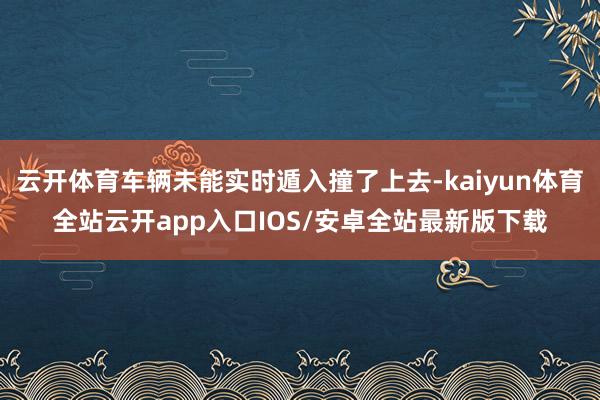 云开体育车辆未能实时遁入撞了上去-kaiyun体育全站云开app入口IOS/安卓全站最新版下载