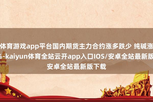 体育游戏app平台国内期货主力合约涨多跌少 纯碱涨超2%-kaiyun体育全站云开app入口IOS/安卓全站最新版下载