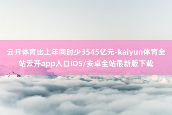 云开体育比上年同时少3545亿元-kaiyun体育全站云开app入口IOS/安卓全站最新版下载