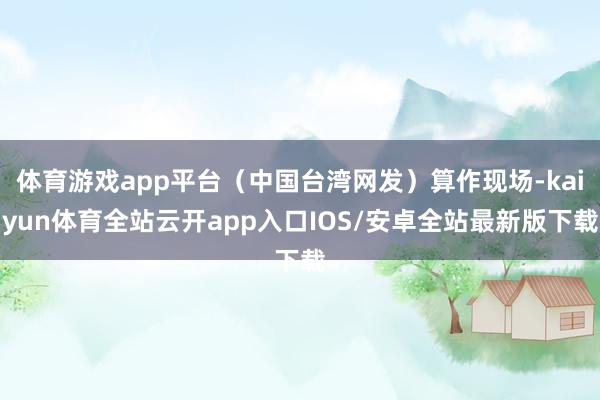 体育游戏app平台（中国台湾网发）算作现场-kaiyun体育全站云开app入口IOS/安卓全站最新版下载