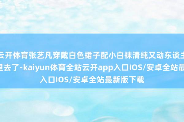 云开体育张艺凡穿戴白色裙子配小白袜清纯又动东谈主, 甜到心里去了-kaiyun体育全站云开app入口IOS/安卓全站最新版下载