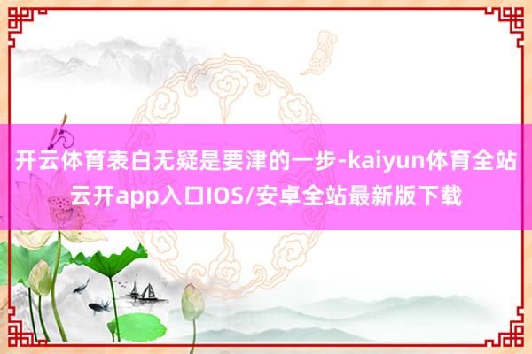 开云体育表白无疑是要津的一步-kaiyun体育全站云开app入口IOS/安卓全站最新版下载