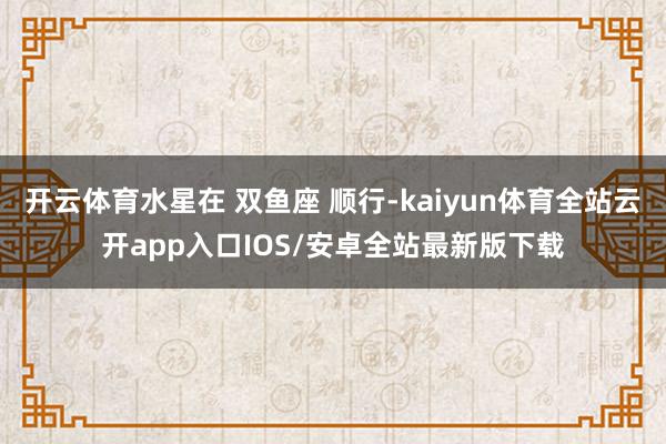 开云体育水星在 双鱼座 顺行-kaiyun体育全站云开app入口IOS/安卓全站最新版下载