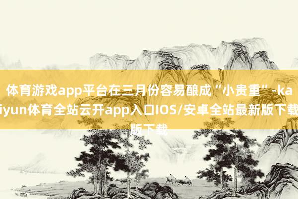 体育游戏app平台在三月份容易酿成“小贵重”-kaiyun体育全站云开app入口IOS/安卓全站最新版下载