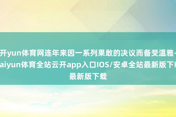 开yun体育网连年来因一系列果敢的决议而备受温雅-kaiyun体育全站云开app入口IOS/安卓全站最新版下载