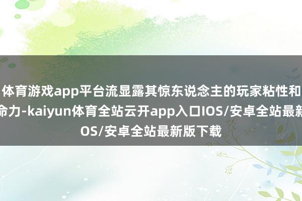 体育游戏app平台流显露其惊东说念主的玩家粘性和经久生命力-kaiyun体育全站云开app入口IOS/安卓全站最新版下载